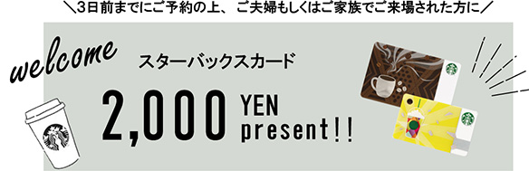 2日前までにご予約の上、夫婦もしくはご家族でご来場された方にスターバックスカード1,000円プレゼント！